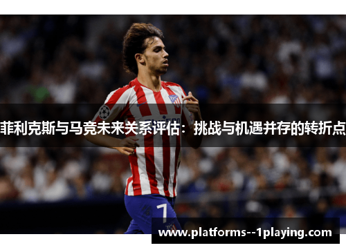 菲利克斯与马竞未来关系评估：挑战与机遇并存的转折点