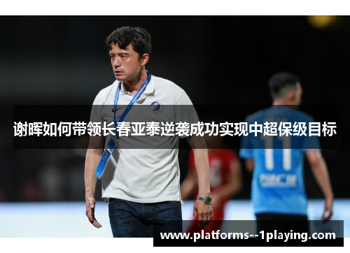 谢晖如何带领长春亚泰逆袭成功实现中超保级目标