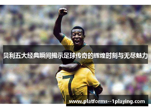 贝利五大经典瞬间揭示足球传奇的辉煌时刻与无尽魅力