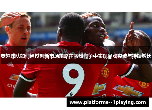 英超球队如何通过创新市场策略在激烈竞争中实现品牌突破与持续增长 英超球队如何通过创新市场策略在激烈竞争中实现品牌突破与持续增长