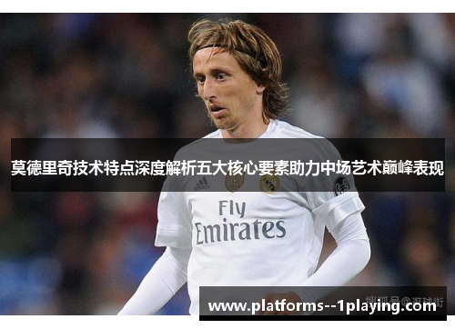 莫德里奇技术特点深度解析五大核心要素助力中场艺术巅峰表现