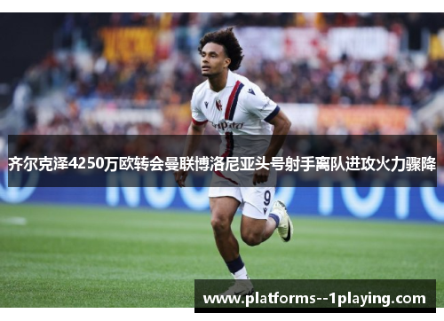 齐尔克泽4250万欧转会曼联博洛尼亚头号射手离队进攻火力骤降
