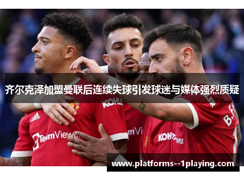 齐尔克泽加盟曼联后连续失球引发球迷与媒体强烈质疑 齐尔克泽加盟曼联后连续失球引发球迷与媒体强烈质疑