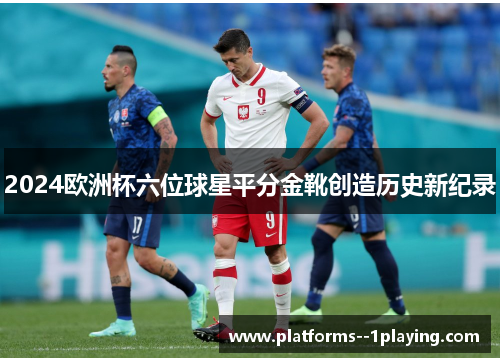 2024欧洲杯六位球星平分金靴创造历史新纪录 2024欧洲杯六位球星平分金靴创造历史新纪录